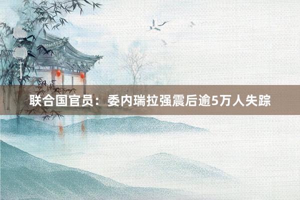 联合国官员：委内瑞拉强震后逾5万人失踪
