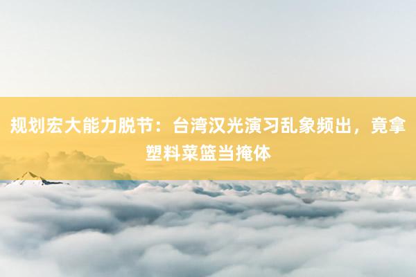 规划宏大能力脱节：台湾汉光演习乱象频出，竟拿塑料菜篮当掩体