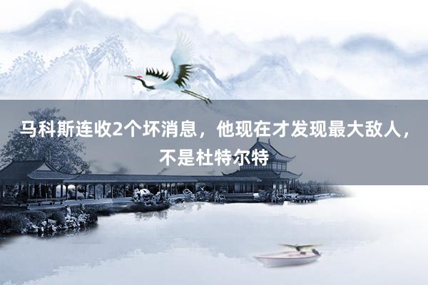 马科斯连收2个坏消息，他现在才发现最大敌人，不是杜特尔特