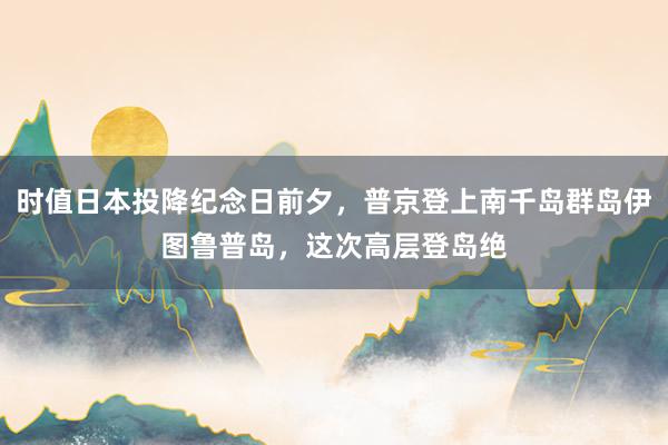 时值日本投降纪念日前夕,普京登上南千岛群岛伊图鲁普岛,这次高层登岛绝