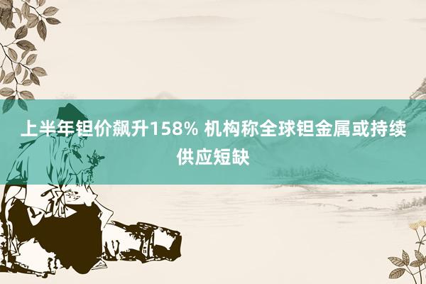 上半年钽价飙升158% 机构称全球钽金属或持续供应短缺