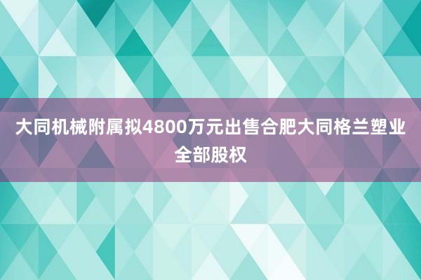 大同机械附属拟4800万元出售合肥大同格兰塑业全部股权