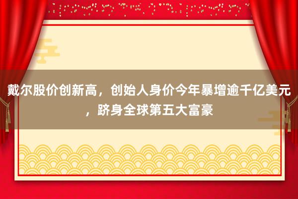 戴尔股价创新高，创始人身价今年暴增逾千亿美元，跻身全球第五大富豪