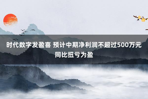 时代数字发盈喜 预计中期净利润不超过500万元同比扭亏为盈