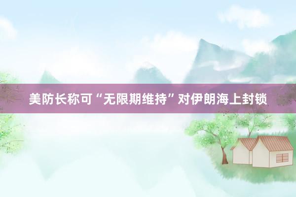 美防长称可“无限期维持”对伊朗海上封锁
