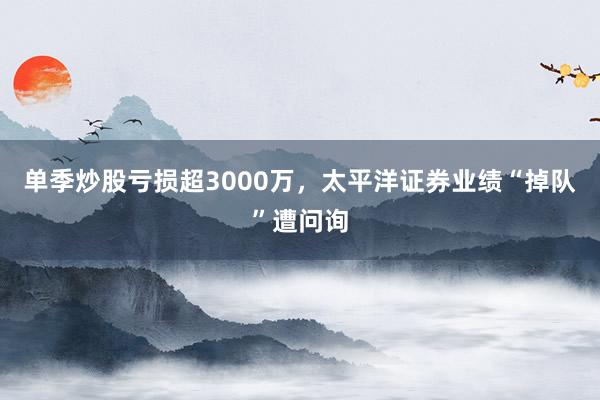单季炒股亏损超3000万，太平洋证券业绩“掉队”遭问询
