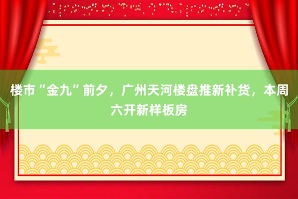 楼市“金九”前夕,广州天河楼盘推新补货,本周六开新样板房