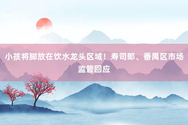 小孩将脚放在饮水龙头区域!寿司郎、番禺区市场监管回应