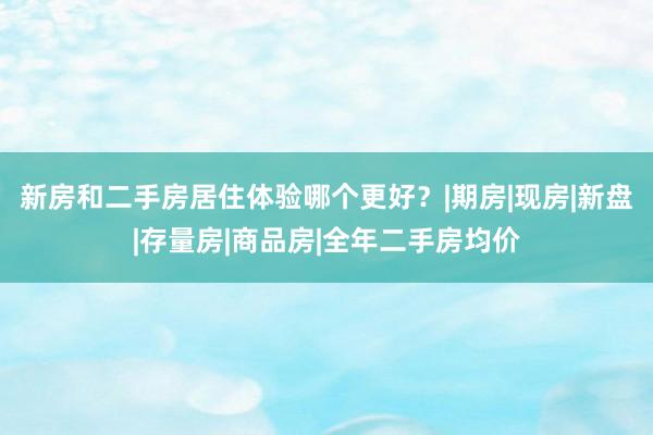 新房和二手房居住体验哪个更好?|期房|现房|新盘|存量房|商品房|全年二手房均价