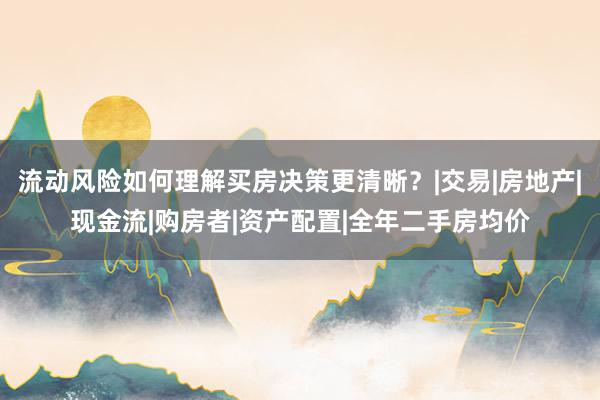流动风险如何理解买房决策更清晰？|交易|房地产|现金流|购房者|资产配置|全年二手房均价