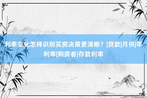 利率变化怎样识别买房决策更清晰？|贷款|月供|年利率|购房者|存款利率
