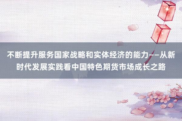 不断提升服务国家战略和实体经济的能力——从新时代发展实践看中国特色期货市场成长之路