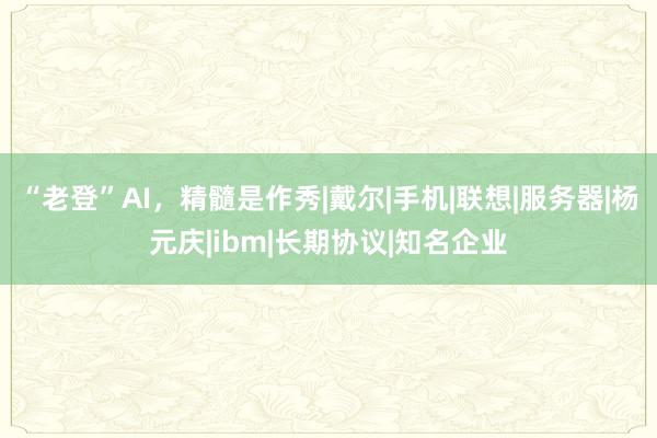 “老登”AI,精髓是作秀|戴尔|手机|联想|服务器|杨元庆|ibm|长期协议|知名企业