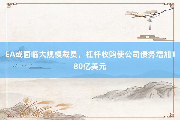 EA或面临大规模裁员，杠杆收购使公司债务增加180亿美元