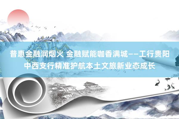 普惠金融润烟火 金融赋能咖香满城——工行贵阳中西支行精准护航本土文旅新业态成长