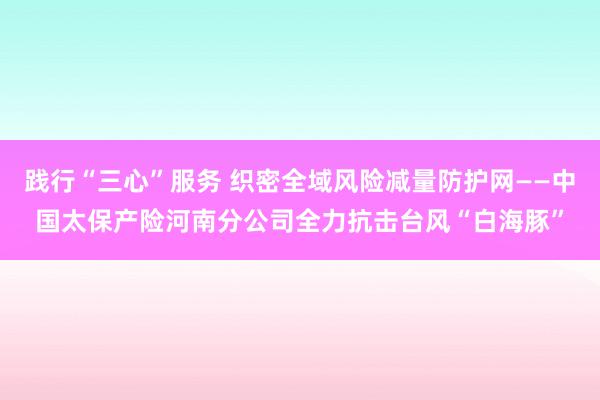 践行“三心”服务 织密全域风险减量防护网——中国太保产险河南分公司全力抗击台风“白海豚”