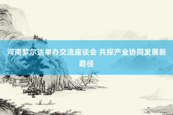 河南梦尔达举办交流座谈会 共探产业协同发展新路径