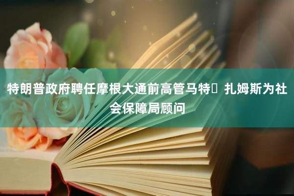 特朗普政府聘任摩根大通前高管马特・扎姆斯为社会保障局顾问