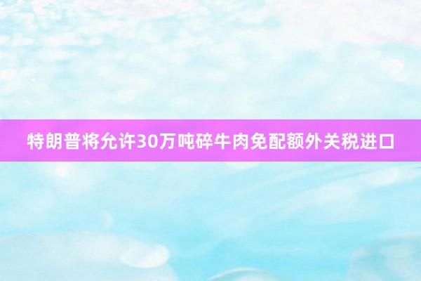 特朗普将允许30万吨碎牛肉免配额外关税进口