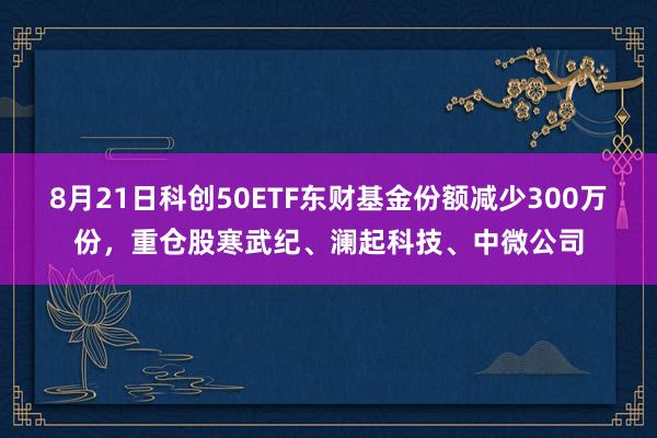 8月21日科创50ETF东财基金份额减少300万份，重仓股寒武纪、澜起科技、中微公司