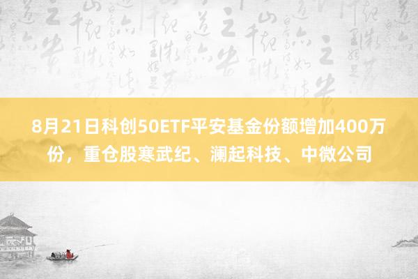 8月21日科创50ETF平安基金份额增加400万份，重仓股寒武纪、澜起科技、中微公司