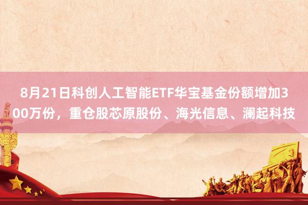 8月21日科创人工智能ETF华宝基金份额增加300万份，重仓股芯原股份、海光信息、澜起科技