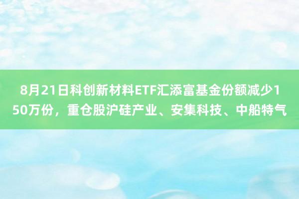 8月21日科创新材料ETF汇添富基金份额减少150万份，重仓股沪硅产业、安集科技、中船特气