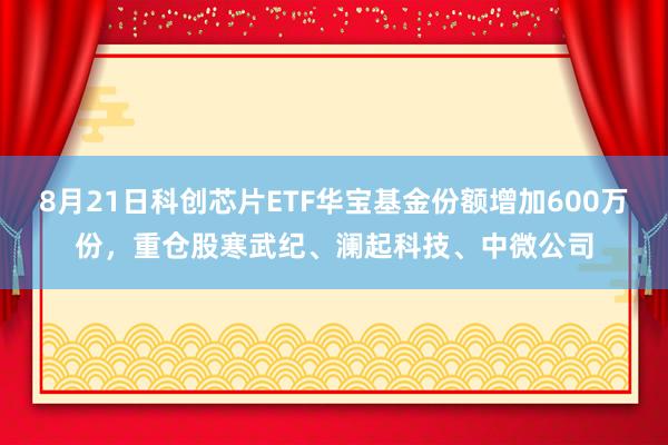 8月21日科创芯片ETF华宝基金份额增加600万份，重仓股寒武纪、澜起科技、中微公司
