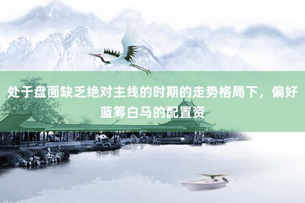 处于盘面缺乏绝对主线的时期的走势格局下,偏好蓝筹白马的配置资