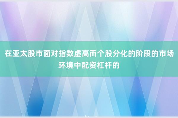 在亚太股市面对指数虚高而个股分化的阶段的市场环境中配资杠杆的