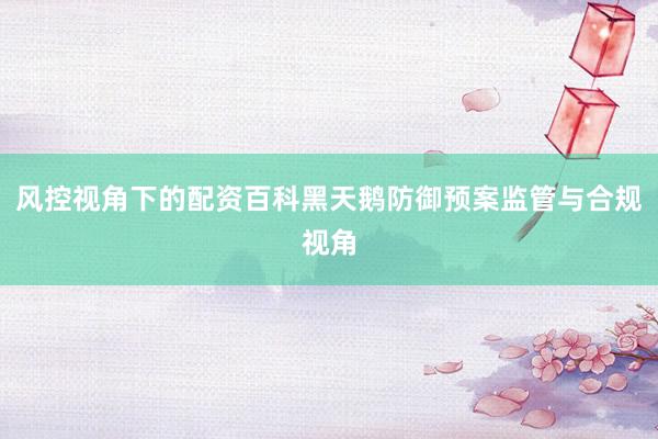 风控视角下的配资百科黑天鹅防御预案监管与合规视角