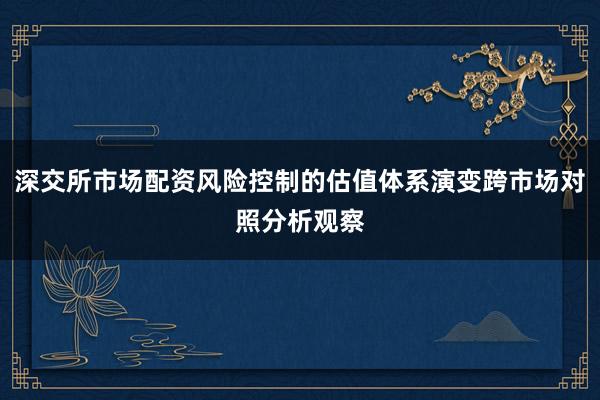 深交所市场配资风险控制的估值体系演变跨市场对照分析观察