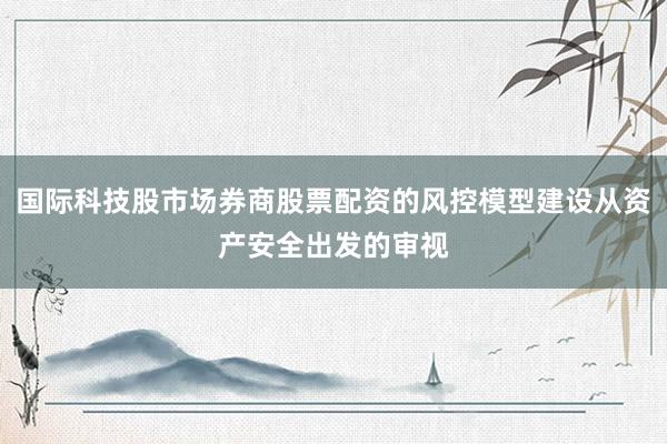 国际科技股市场券商股票配资的风控模型建设从资产安全出发的审视