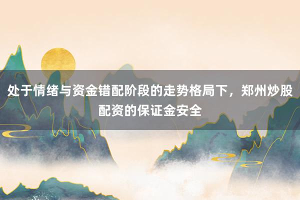 处于情绪与资金错配阶段的走势格局下,郑州炒股配资的保证金安全