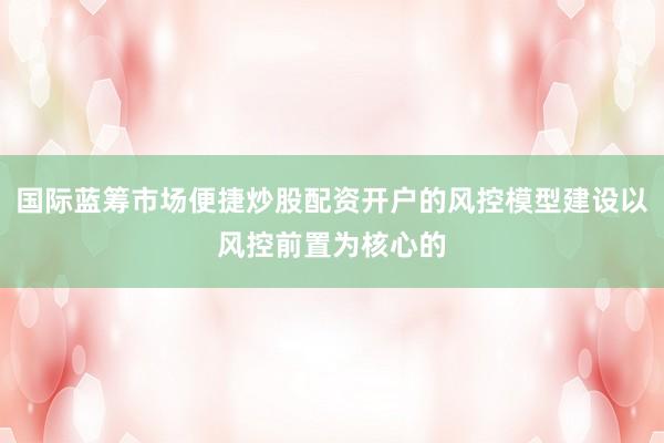 国际蓝筹市场便捷炒股配资开户的风控模型建设以风控前置为核心的
