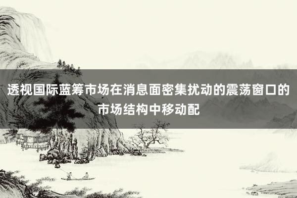 透视国际蓝筹市场在消息面密集扰动的震荡窗口的市场结构中移动配