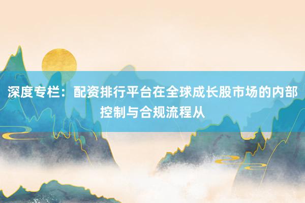 深度专栏:配资排行平台在全球成长股市场的内部控制与合规流程从