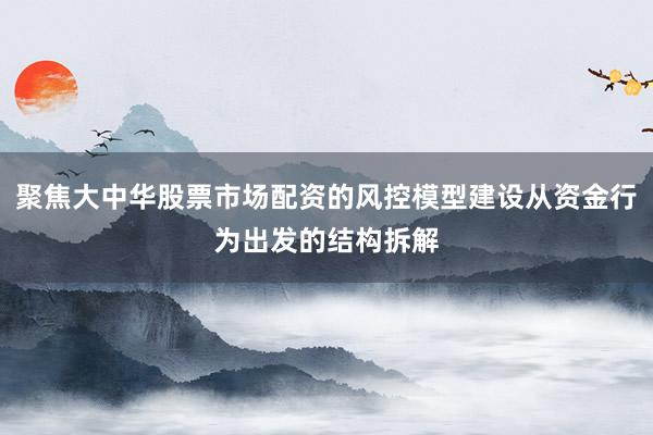 聚焦大中华股票市场配资的风控模型建设从资金行为出发的结构拆解