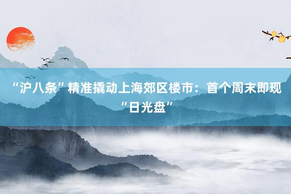 “沪八条”精准撬动上海郊区楼市:首个周末即现“日光盘”