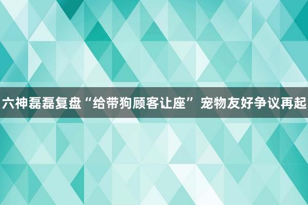 六神磊磊复盘“给带狗顾客让座” 宠物友好争议再起