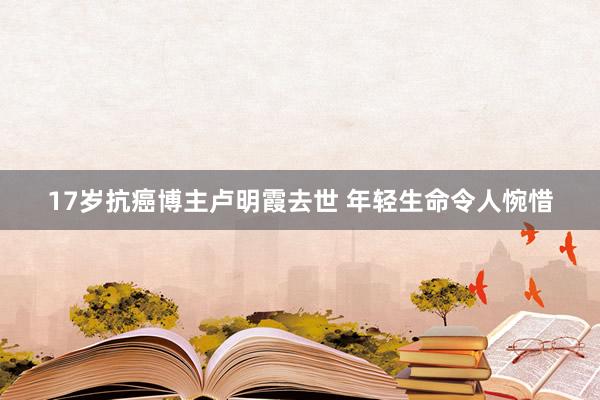 17岁抗癌博主卢明霞去世 年轻生命令人惋惜