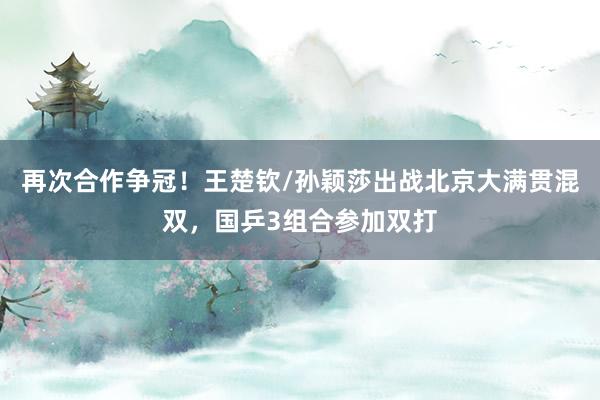 再次合作争冠!王楚钦/孙颖莎出战北京大满贯混双,国乒3组合参加双打