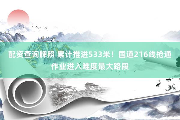 配资查询牌照 累计推进533米！国道216线抢通作业进入难度最大路段