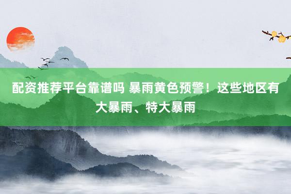 配资推荐平台靠谱吗 暴雨黄色预警！这些地区有大暴雨、特大暴雨