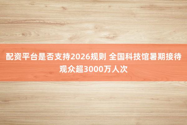 配资平台是否支持2026规则 全国科技馆暑期接待观众超3000万人次