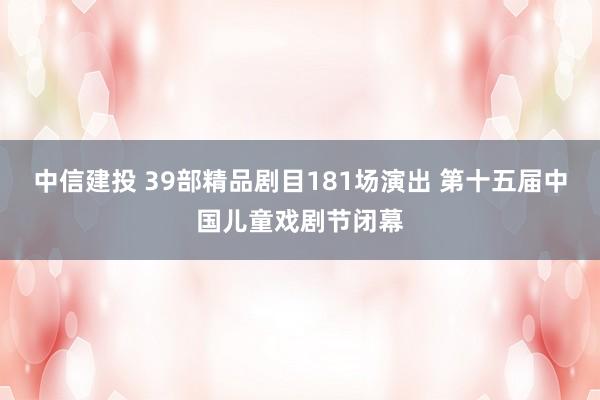 中信建投 39部精品剧目181场演出 第十五届中国儿童戏剧节闭幕
