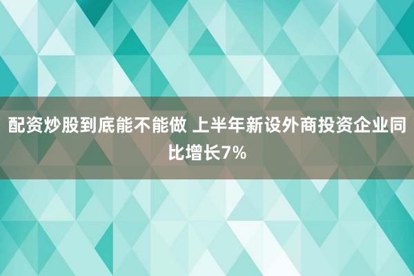 配资炒股到底能不能做 上半年新设外商投资企业同比增长7%