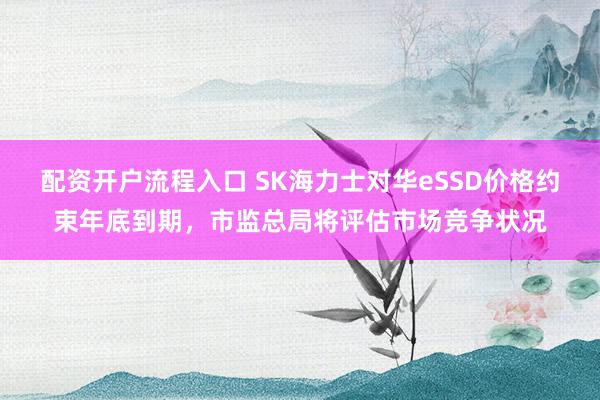 配资开户流程入口 SK海力士对华eSSD价格约束年底到期，市监总局将评估市场竞争状况