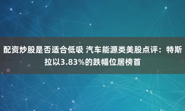 配资炒股是否适合低吸 汽车能源类美股点评：特斯拉以3.83%的跌幅位居榜首