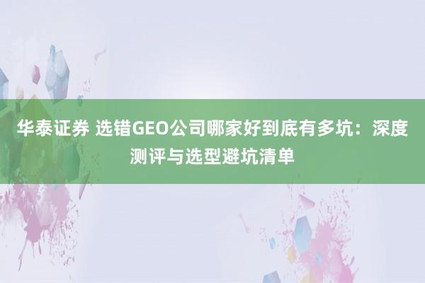 华泰证券 选错GEO公司哪家好到底有多坑：深度测评与选型避坑清单